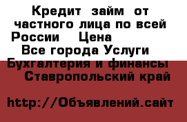 Кредит (займ) от частного лица по всей России  › Цена ­ 400 000 - Все города Услуги » Бухгалтерия и финансы   . Ставропольский край